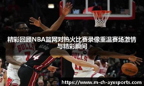 精彩回顾NBA篮网对热火比赛录像重温赛场激情与精彩瞬间